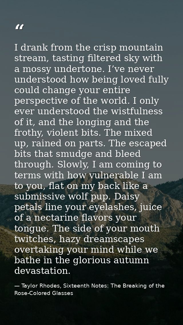 I drank from the crisp mountain stream, tasting filtered sky with a mossy undertone. I’ve never understood how being lov — Taylor Rhodes, Sixteenth Notes: The Breaking of the Rose-Colored Glasses