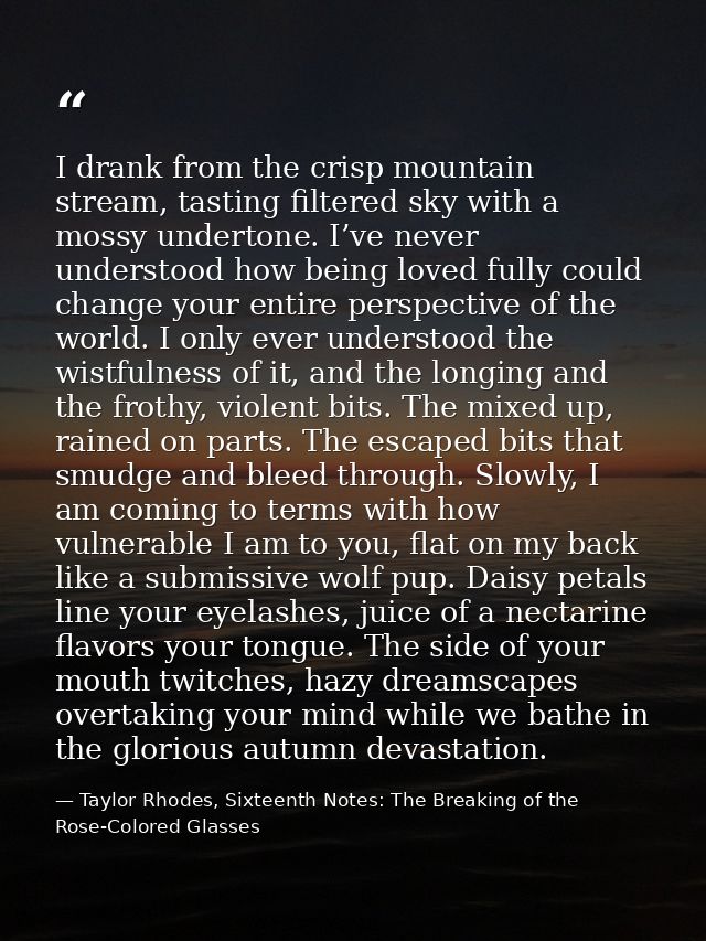 I drank from the crisp mountain stream, tasting filtered sky with a mossy undertone. I’ve never understood how being lov — Taylor Rhodes, Sixteenth Notes: The Breaking of the Rose-Colored Glasses