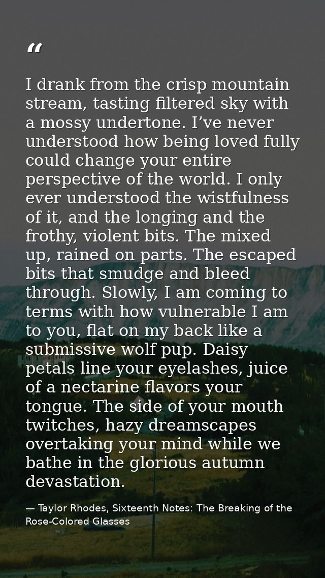 I drank from the crisp mountain stream, tasting filtered sky with a mossy undertone. I’ve never understood how being lov — Taylor Rhodes, Sixteenth Notes: The Breaking of the Rose-Colored Glasses