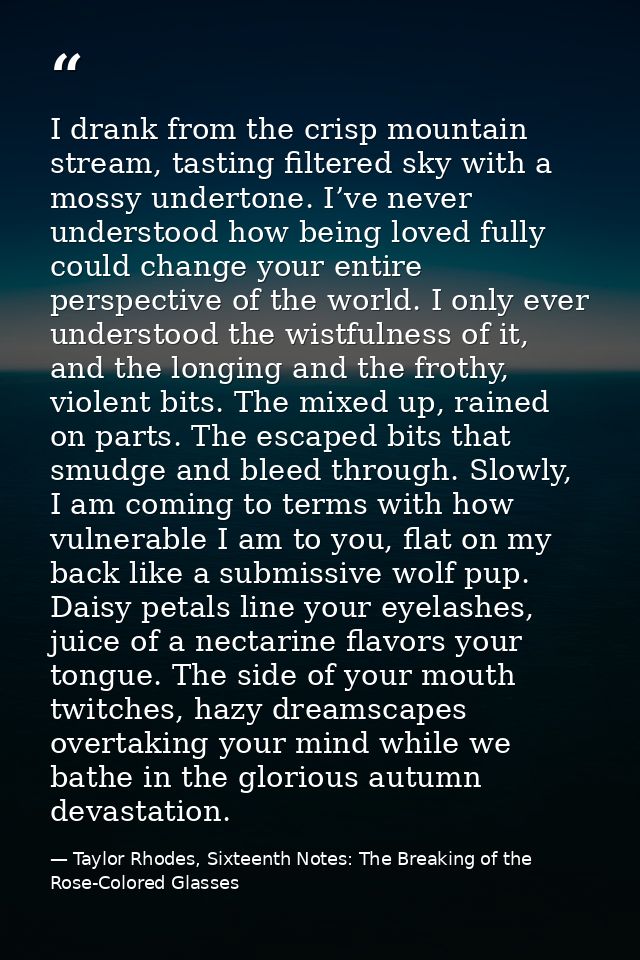 I drank from the crisp mountain stream, tasting filtered sky with a mossy undertone. I’ve never understood how being lov — Taylor Rhodes, Sixteenth Notes: The Breaking of the Rose-Colored Glasses