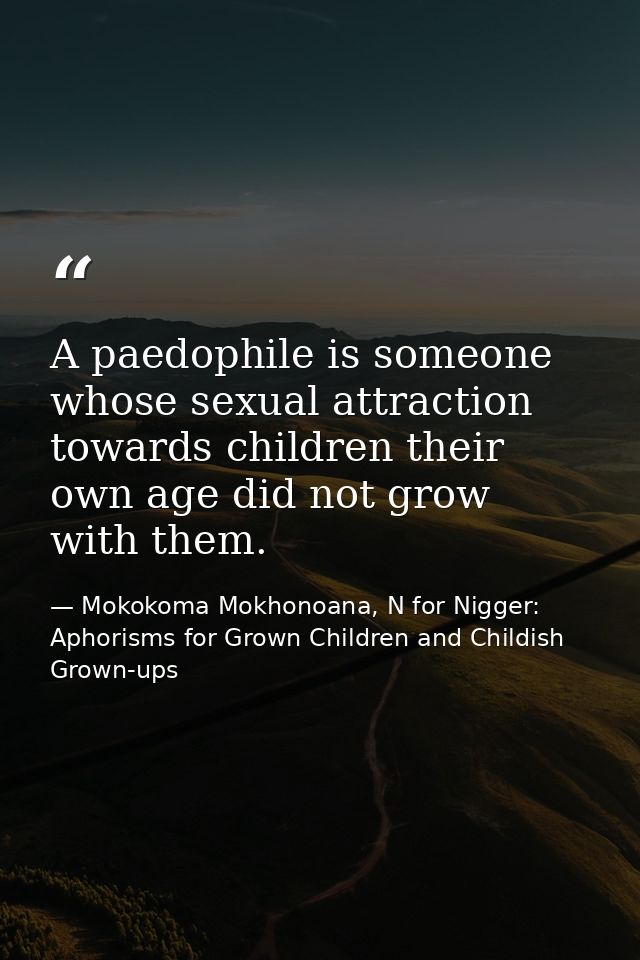 A paedophile is someone whose sexual attraction towards children their own age did not grow with them. — Mokokoma Mokhonoana, N for Nigger: Aphorisms for Grown Children and Childish Grown-ups