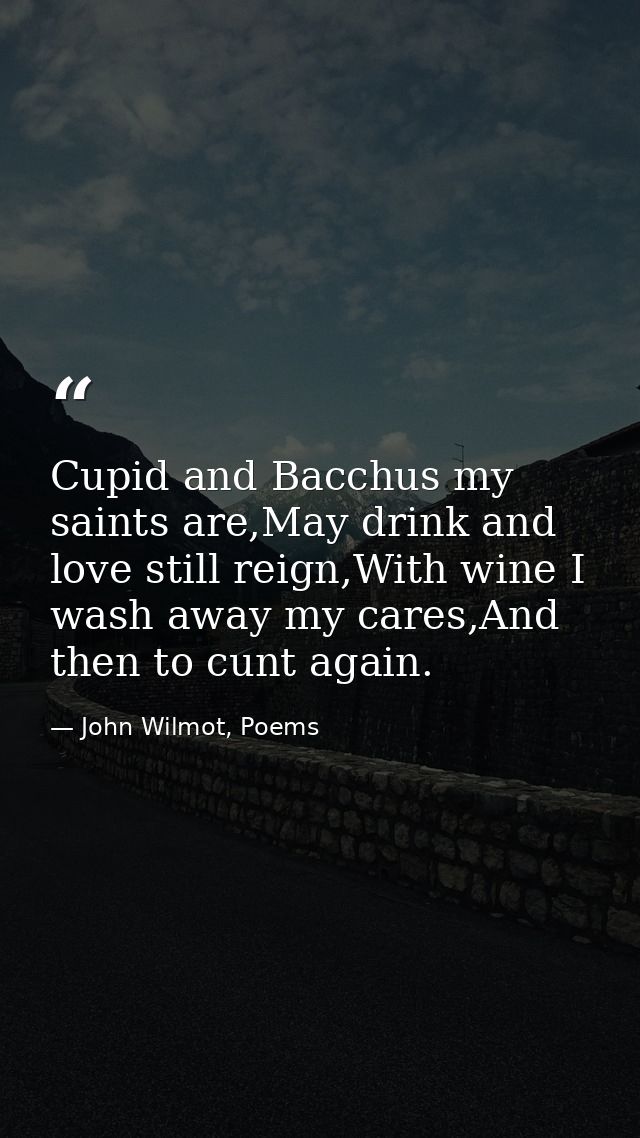 Cupid and Bacchus my saints are,May drink and love still reign,With wine I wash away my cares,And then to cunt again. — John Wilmot, Poems