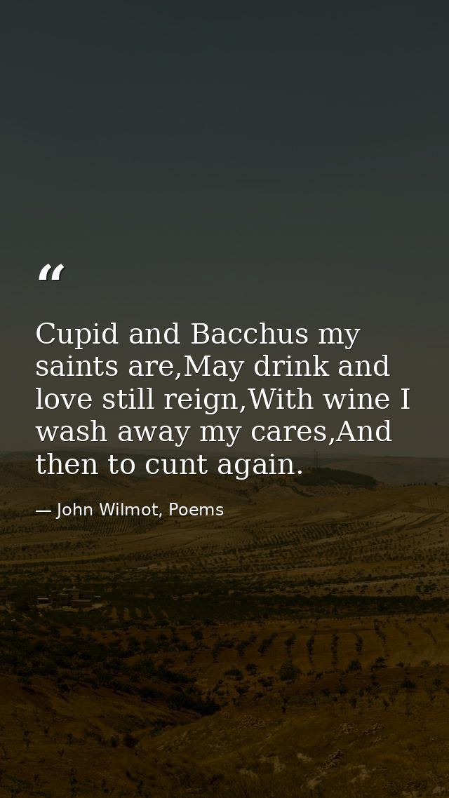 Cupid and Bacchus my saints are,May drink and love still reign,With wine I wash away my cares,And then to cunt again. — John Wilmot, Poems