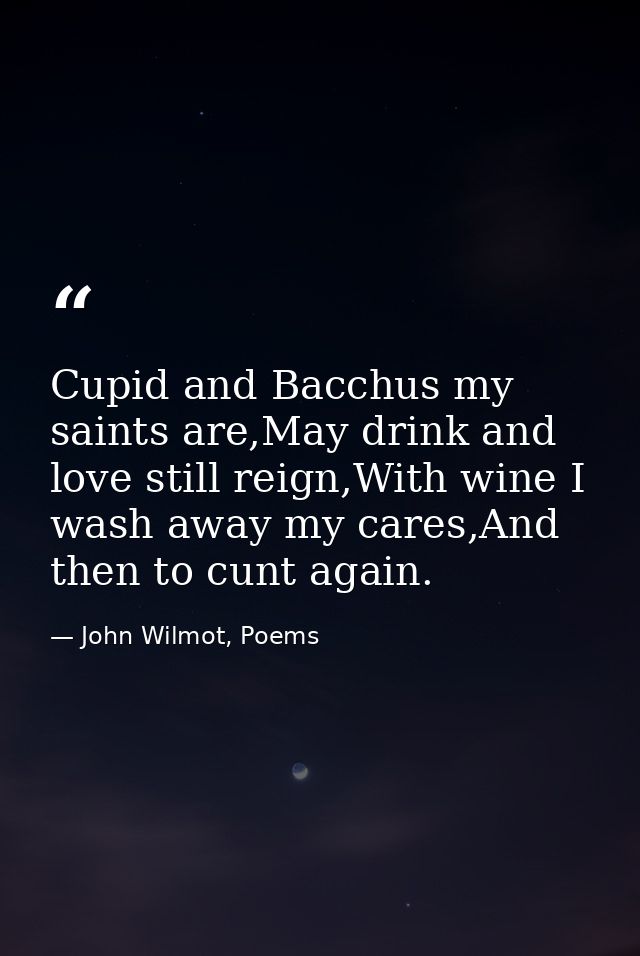Cupid and Bacchus my saints are,May drink and love still reign,With wine I wash away my cares,And then to cunt again. — John Wilmot, Poems