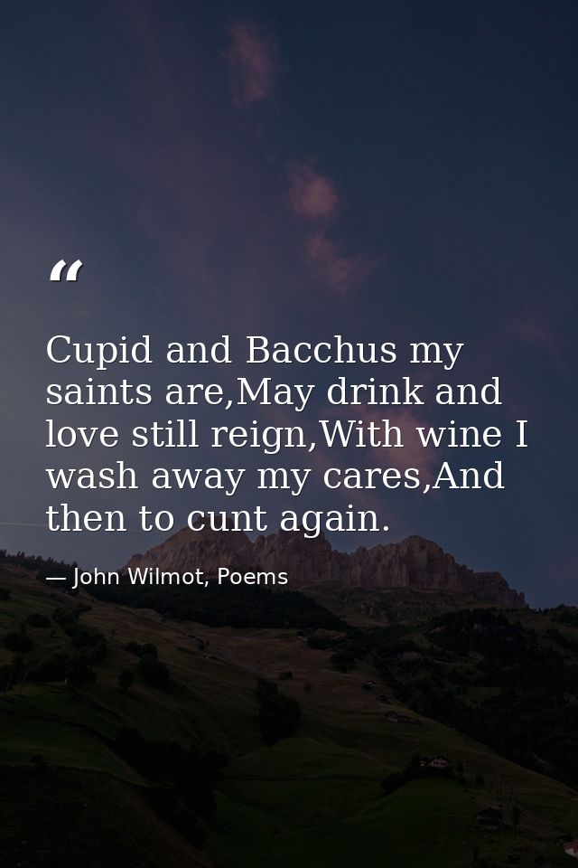Cupid and Bacchus my saints are,May drink and love still reign,With wine I wash away my cares,And then to cunt again. — John Wilmot, Poems