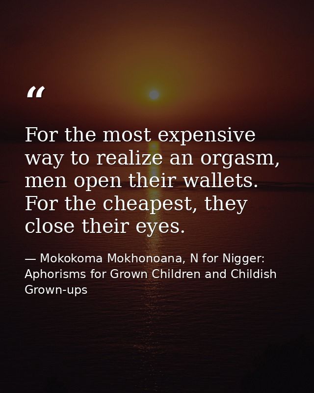 For the most expensive way to realize an orgasm, men open their wallets. For the cheapest, they close their eyes. — Mokokoma Mokhonoana, N for Nigger: Aphorisms for Grown Children and Childish Grown-ups