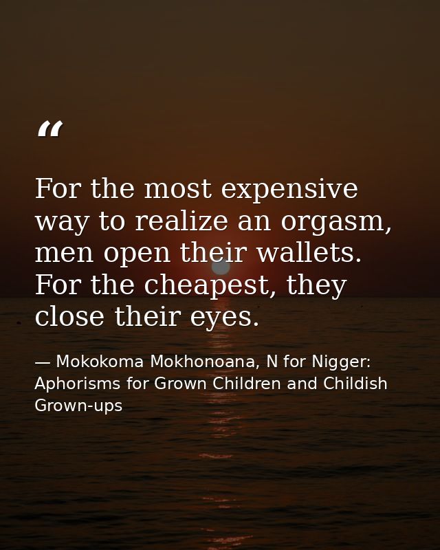 For the most expensive way to realize an orgasm, men open their wallets. For the cheapest, they close their eyes. — Mokokoma Mokhonoana, N for Nigger: Aphorisms for Grown Children and Childish Grown-ups