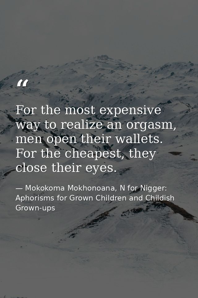 For the most expensive way to realize an orgasm, men open their wallets. For the cheapest, they close their eyes. — Mokokoma Mokhonoana, N for Nigger: Aphorisms for Grown Children and Childish Grown-ups