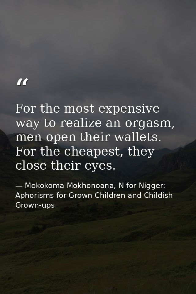 For the most expensive way to realize an orgasm, men open their wallets. For the cheapest, they close their eyes. — Mokokoma Mokhonoana, N for Nigger: Aphorisms for Grown Children and Childish Grown-ups