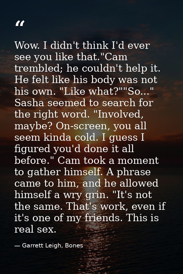 Wow. I didn't think I'd ever see you like that."Cam trembled; he couldn't help it. He felt like his body was not his own — Garrett Leigh, Bones