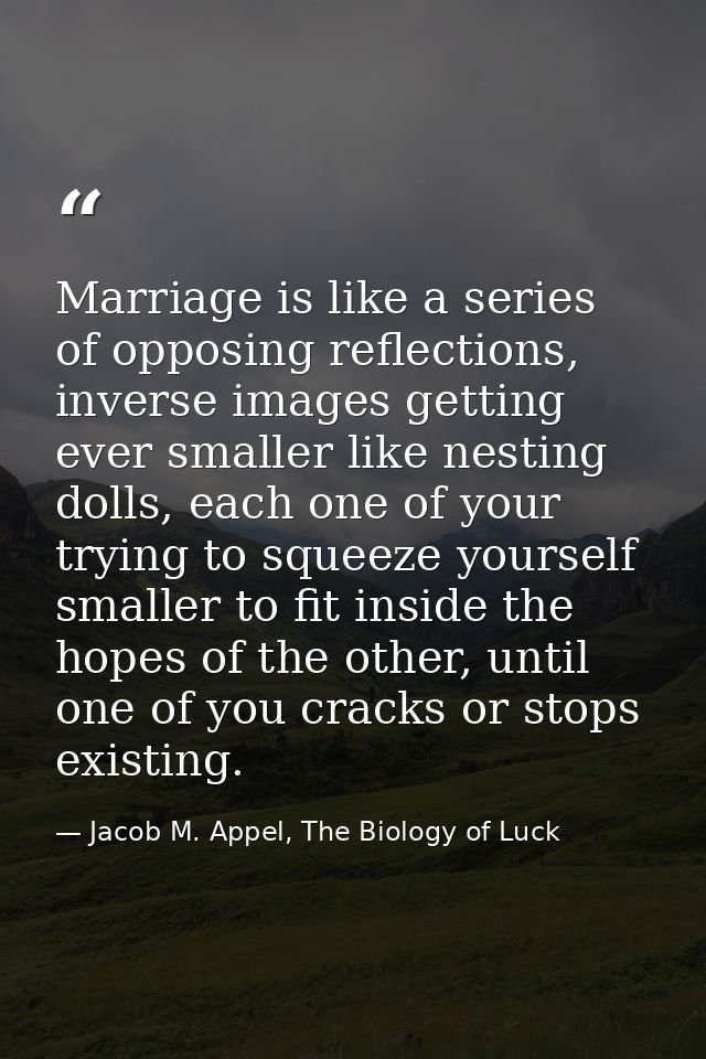 Marriage is like a series of opposing reflections, inverse images getting ever smaller like nesting dolls, each one of y — Jacob M. Appel, The Biology of Luck