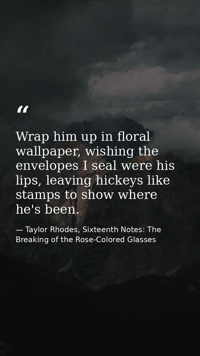 Wrap him up in floral wallpaper, wishing the envelopes I seal were his lips, leaving hickeys like stamps to show where h — Taylor Rhodes, Sixteenth Notes: The Breaking of the Rose-Colored Glasses