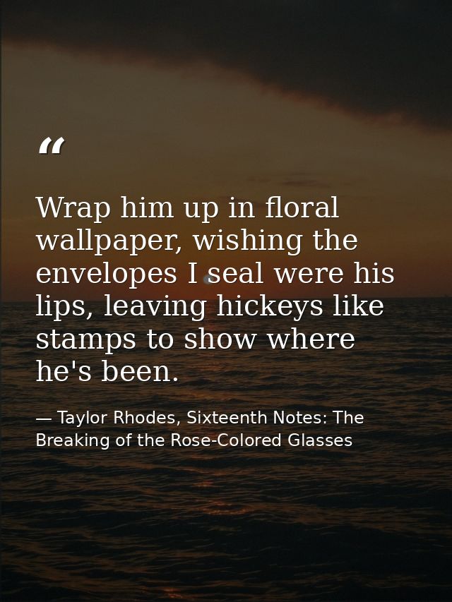 Wrap him up in floral wallpaper, wishing the envelopes I seal were his lips, leaving hickeys like stamps to show where h — Taylor Rhodes, Sixteenth Notes: The Breaking of the Rose-Colored Glasses
