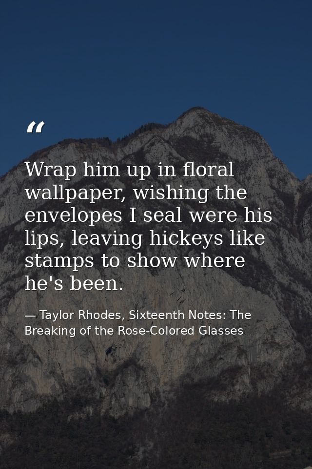 Wrap him up in floral wallpaper, wishing the envelopes I seal were his lips, leaving hickeys like stamps to show where h — Taylor Rhodes, Sixteenth Notes: The Breaking of the Rose-Colored Glasses
