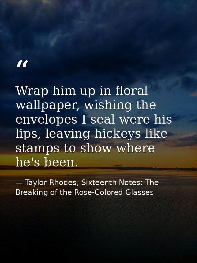 Wrap him up in floral wallpaper, wishing the envelopes I seal were his lips, leaving hickeys like stamps to show where h — Taylor Rhodes, Sixteenth Notes: The Breaking of the Rose-Colored Glasses