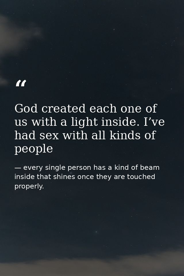 God created each one of us with a light inside. I’ve had sex with all kinds of people — every single person has a kind of beam inside that shines once they are touched properly.