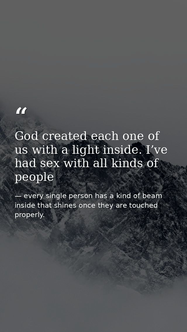 God created each one of us with a light inside. I’ve had sex with all kinds of people — every single person has a kind of beam inside that shines once they are touched properly.