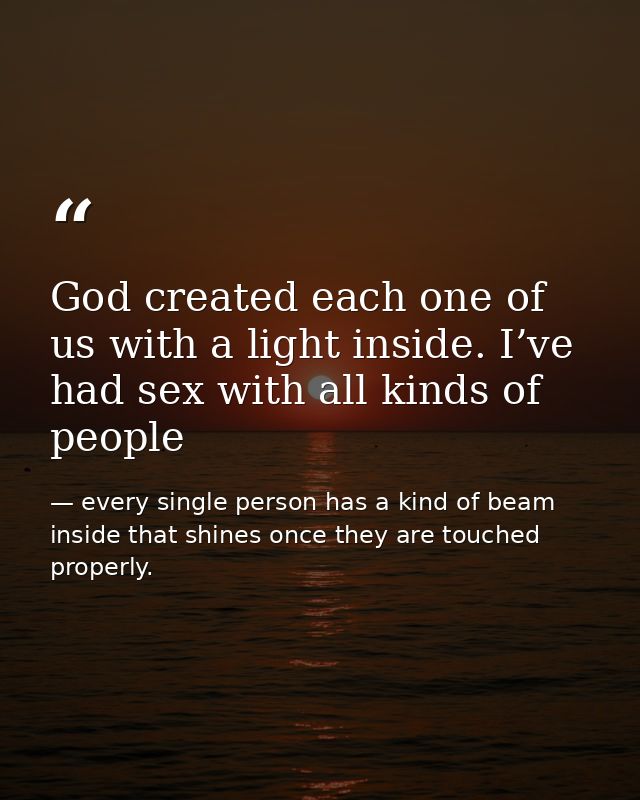 God created each one of us with a light inside. I’ve had sex with all kinds of people — every single person has a kind of beam inside that shines once they are touched properly.