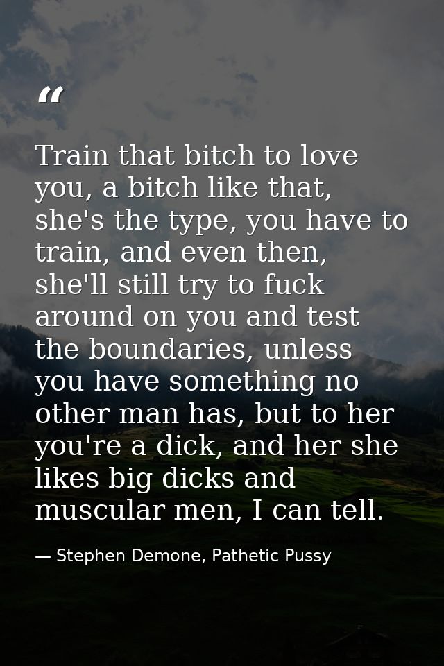 Train that bitch to love you, a bitch like that, she's the type, you have to train, and even then, she'll still try to f — Stephen Demone, Pathetic Pussy