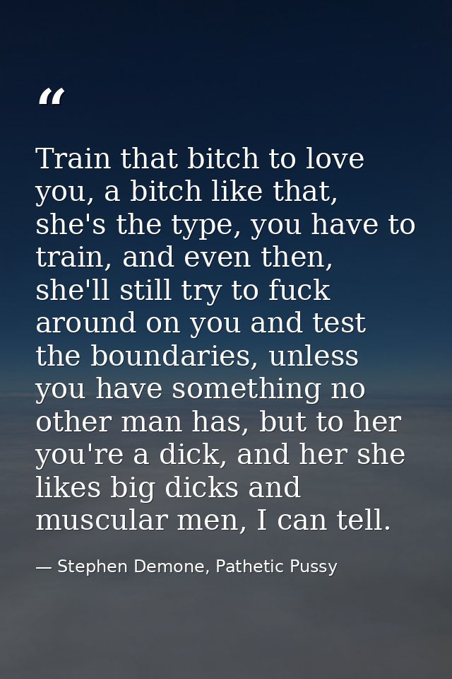 Train that bitch to love you, a bitch like that, she's the type, you have to train, and even then, she'll still try to f — Stephen Demone, Pathetic Pussy