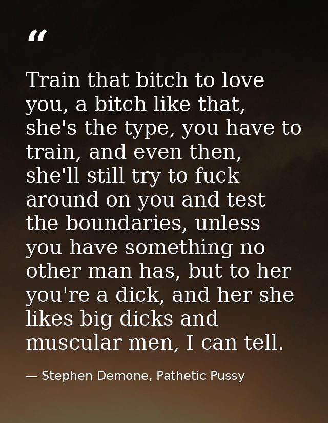 Train that bitch to love you, a bitch like that, she's the type, you have to train, and even then, she'll still try to f — Stephen Demone, Pathetic Pussy