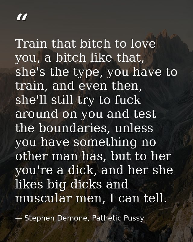 Train that bitch to love you, a bitch like that, she's the type, you have to train, and even then, she'll still try to f — Stephen Demone, Pathetic Pussy