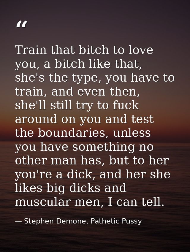 Train that bitch to love you, a bitch like that, she's the type, you have to train, and even then, she'll still try to f — Stephen Demone, Pathetic Pussy