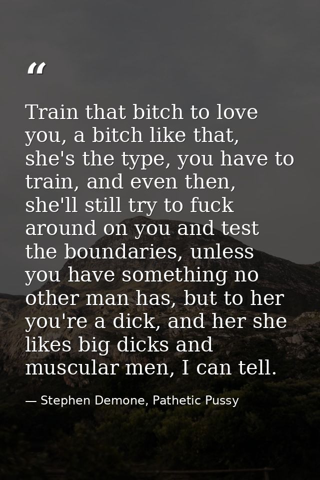 Train that bitch to love you, a bitch like that, she's the type, you have to train, and even then, she'll still try to f — Stephen Demone, Pathetic Pussy