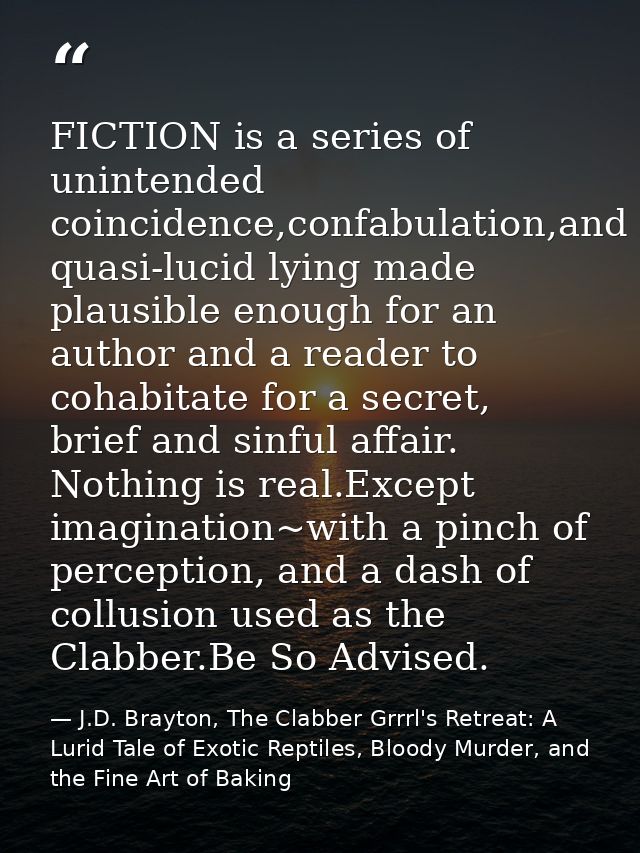 FICTION is a series of unintended coincidence,confabulation,and quasi-lucid lying made plausible enough for an author an — J.D. Brayton, The Clabber Grrrl's Retreat: A Lurid Tale of Exotic Reptiles, Bloody Murder, and the Fine Art of Baking