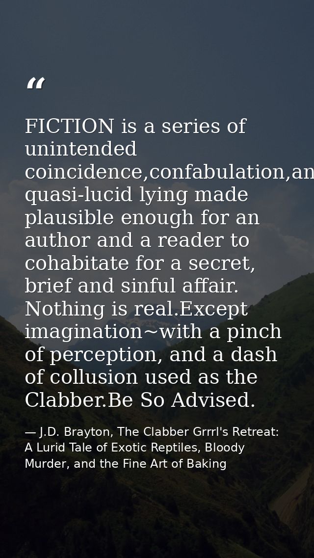 FICTION is a series of unintended coincidence,confabulation,and quasi-lucid lying made plausible enough for an author an — J.D. Brayton, The Clabber Grrrl's Retreat: A Lurid Tale of Exotic Reptiles, Bloody Murder, and the Fine Art of Baking