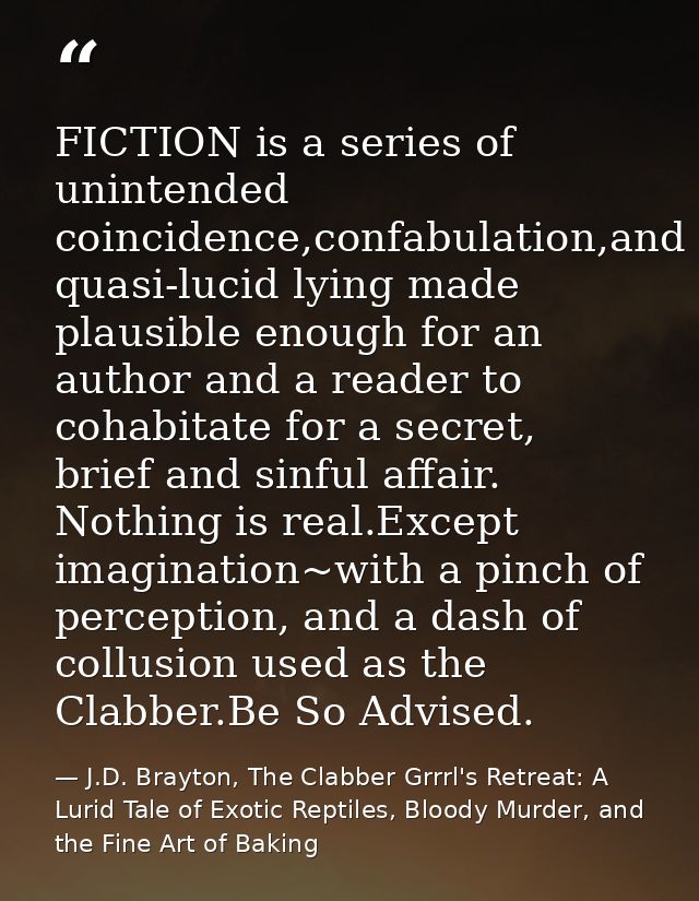 FICTION is a series of unintended coincidence,confabulation,and quasi-lucid lying made plausible enough for an author an — J.D. Brayton, The Clabber Grrrl's Retreat: A Lurid Tale of Exotic Reptiles, Bloody Murder, and the Fine Art of Baking