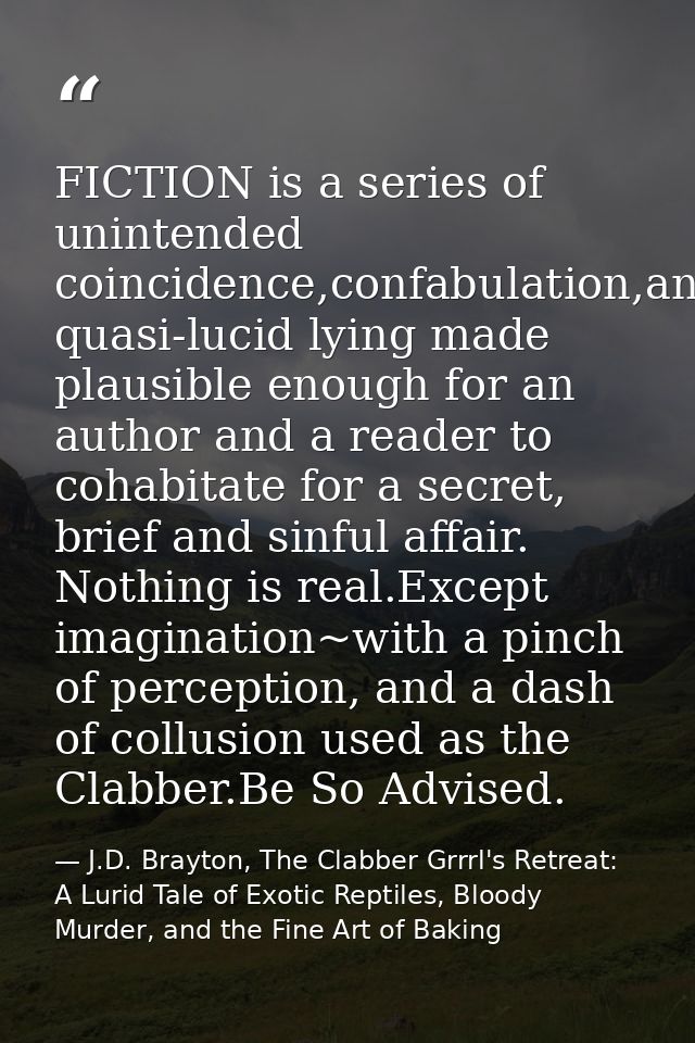 FICTION is a series of unintended coincidence,confabulation,and quasi-lucid lying made plausible enough for an author an — J.D. Brayton, The Clabber Grrrl's Retreat: A Lurid Tale of Exotic Reptiles, Bloody Murder, and the Fine Art of Baking