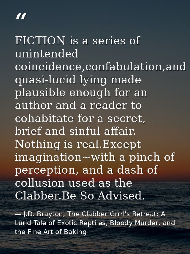 FICTION is a series of unintended coincidence,confabulation,and quasi-lucid lying made plausible enough for an author an — J.D. Brayton, The Clabber Grrrl's Retreat: A Lurid Tale of Exotic Reptiles, Bloody Murder, and the Fine Art of Baking