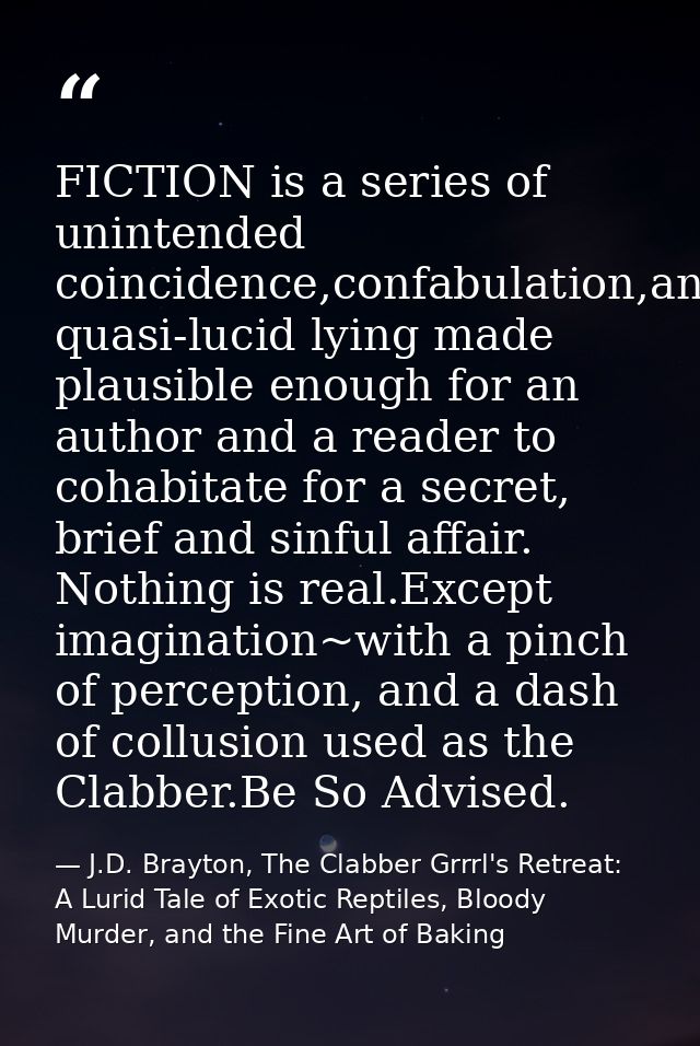 FICTION is a series of unintended coincidence,confabulation,and quasi-lucid lying made plausible enough for an author an — J.D. Brayton, The Clabber Grrrl's Retreat: A Lurid Tale of Exotic Reptiles, Bloody Murder, and the Fine Art of Baking