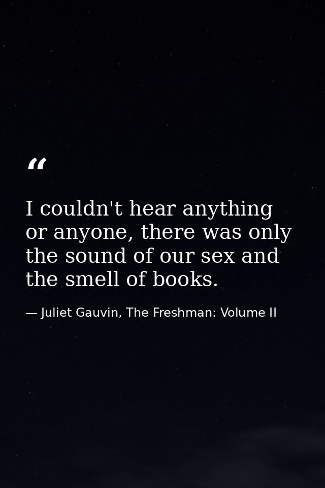 I couldn't hear anything or anyone, there was only the sound of our sex and the smell of books. — Juliet Gauvin, The Freshman: Volume II