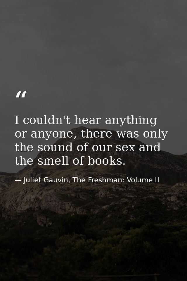 I couldn't hear anything or anyone, there was only the sound of our sex and the smell of books. — Juliet Gauvin, The Freshman: Volume II