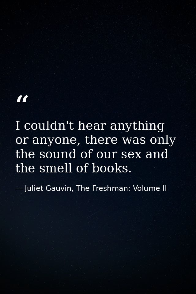I couldn't hear anything or anyone, there was only the sound of our sex and the smell of books. — Juliet Gauvin, The Freshman: Volume II