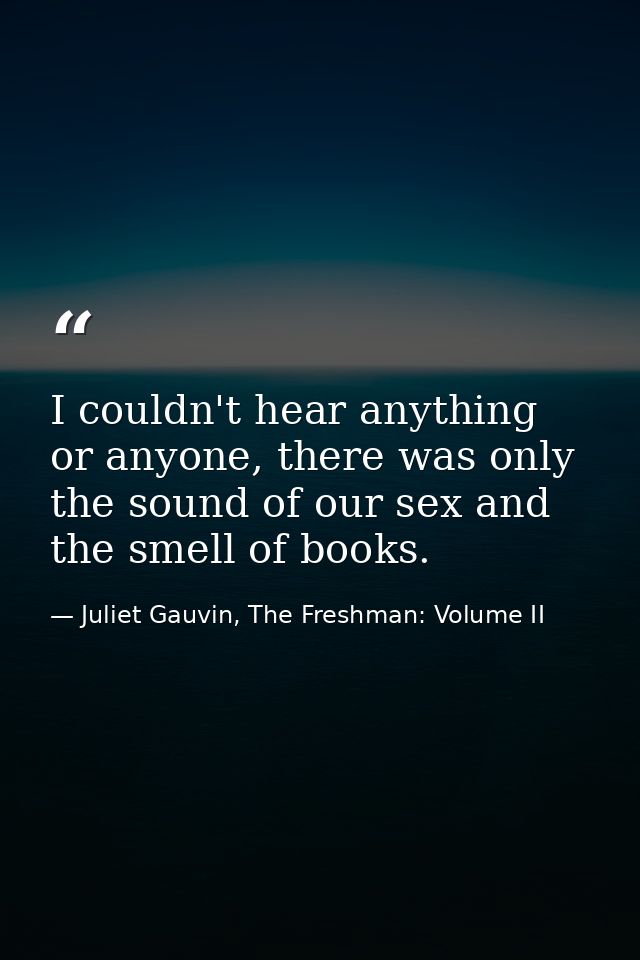 I couldn't hear anything or anyone, there was only the sound of our sex and the smell of books. — Juliet Gauvin, The Freshman: Volume II