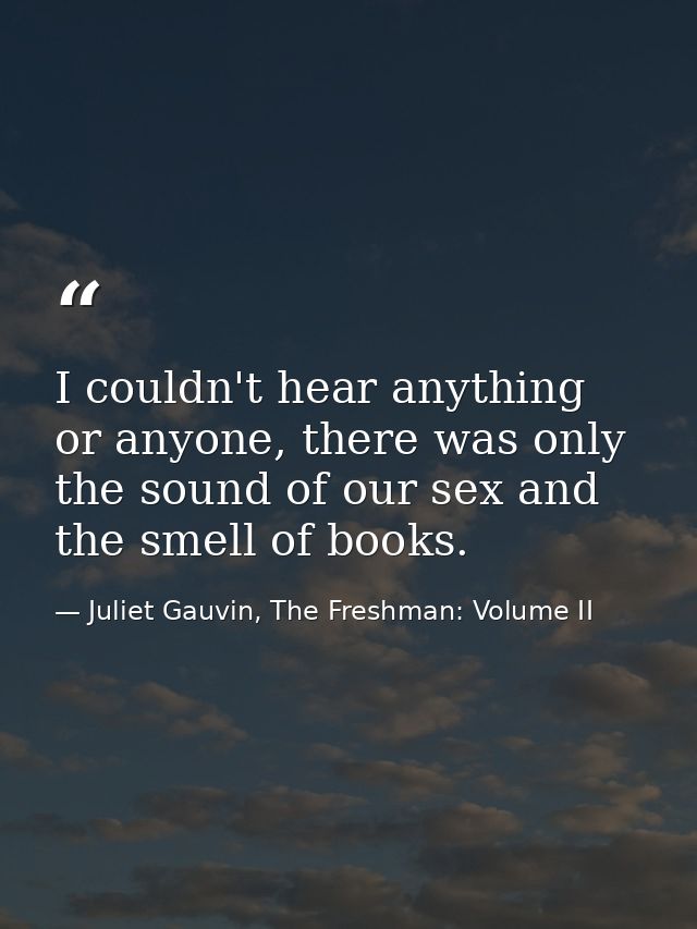 I couldn't hear anything or anyone, there was only the sound of our sex and the smell of books. — Juliet Gauvin, The Freshman: Volume II