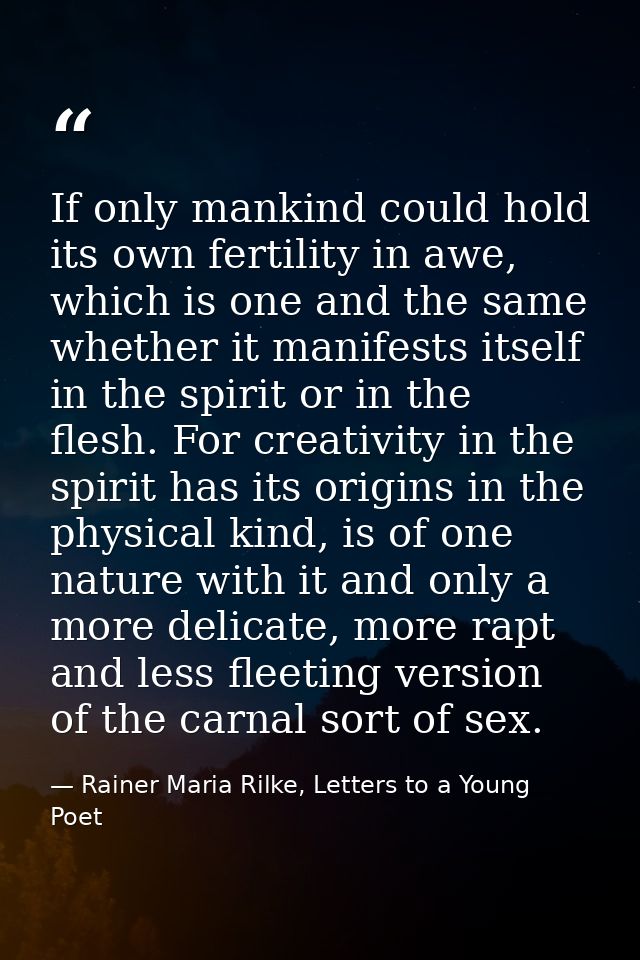 If only mankind could hold its own fertility in awe, which is one and the same whether it manifests itself in the spirit — Rainer Maria Rilke, Letters to a Young Poet