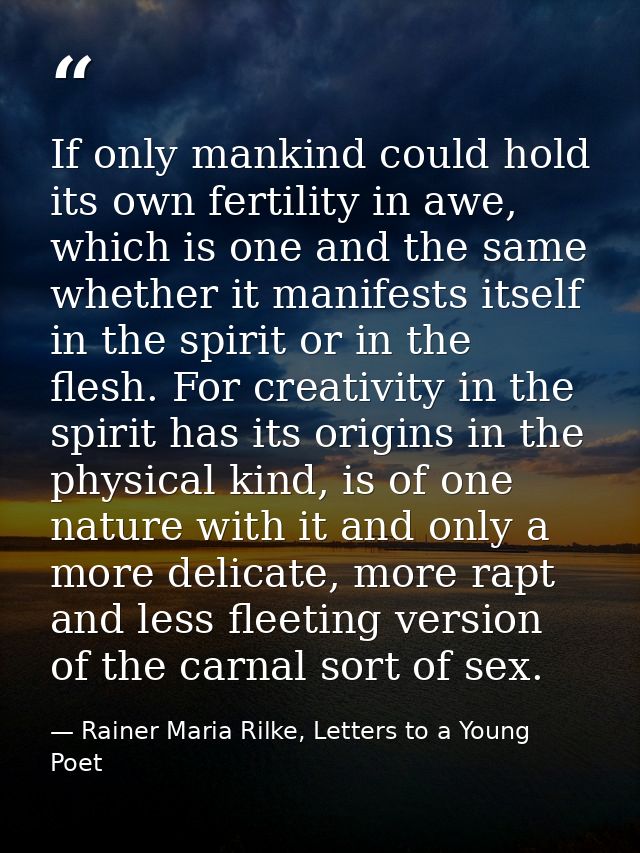 If only mankind could hold its own fertility in awe, which is one and the same whether it manifests itself in the spirit — Rainer Maria Rilke, Letters to a Young Poet