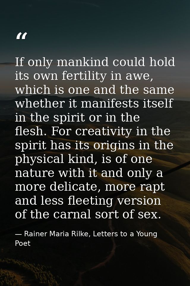 If only mankind could hold its own fertility in awe, which is one and the same whether it manifests itself in the spirit — Rainer Maria Rilke, Letters to a Young Poet