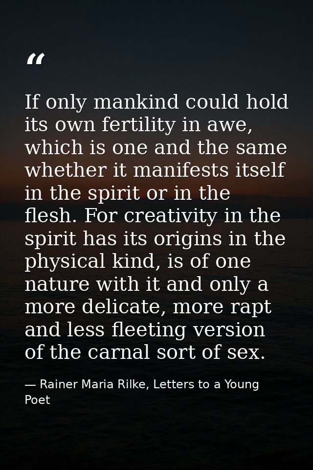 If only mankind could hold its own fertility in awe, which is one and the same whether it manifests itself in the spirit — Rainer Maria Rilke, Letters to a Young Poet