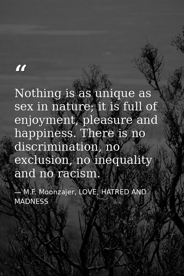 Nothing is as unique as sex in nature; it is full of enjoyment, pleasure and happiness. There is no discrimination, no e — M.F. Moonzajer, LOVE, HATRED AND MADNESS