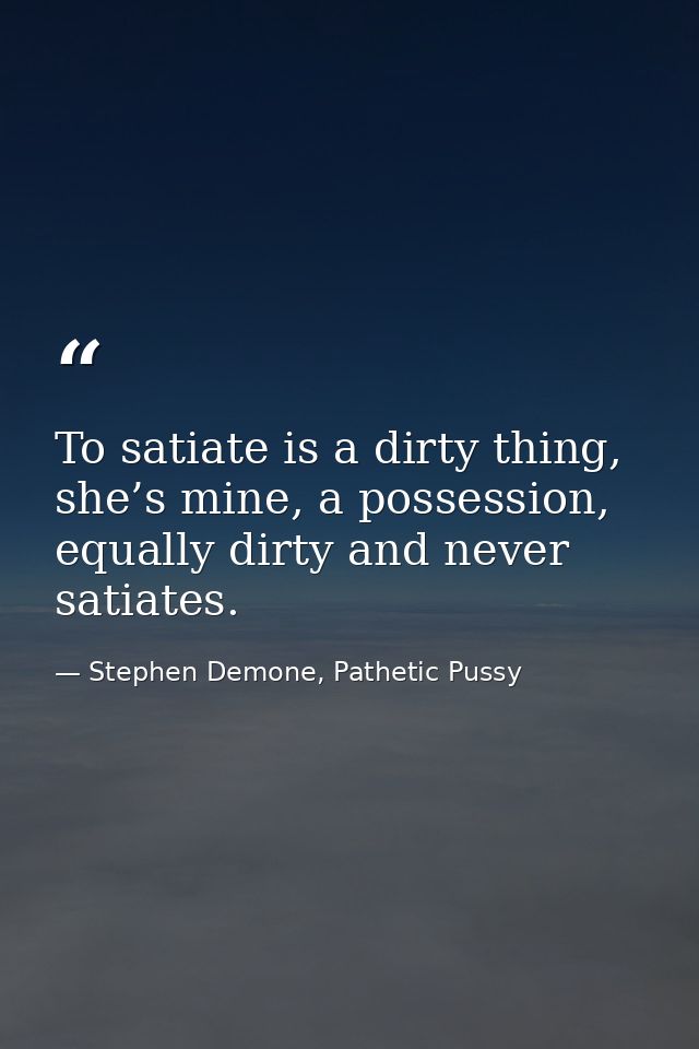 To satiate is a dirty thing, she’s mine, a possession, equally dirty and never satiates. — Stephen Demone, Pathetic Pussy