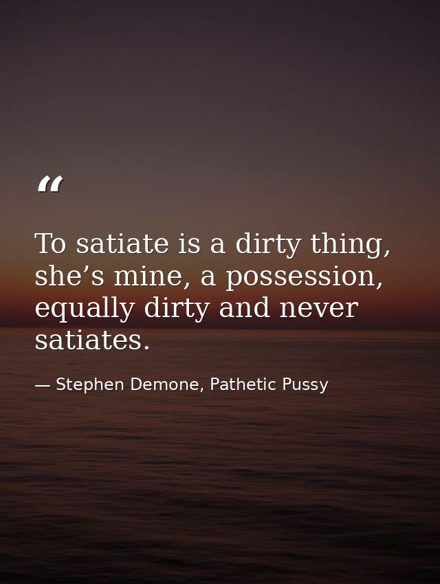 To satiate is a dirty thing, she’s mine, a possession, equally dirty and never satiates. — Stephen Demone, Pathetic Pussy