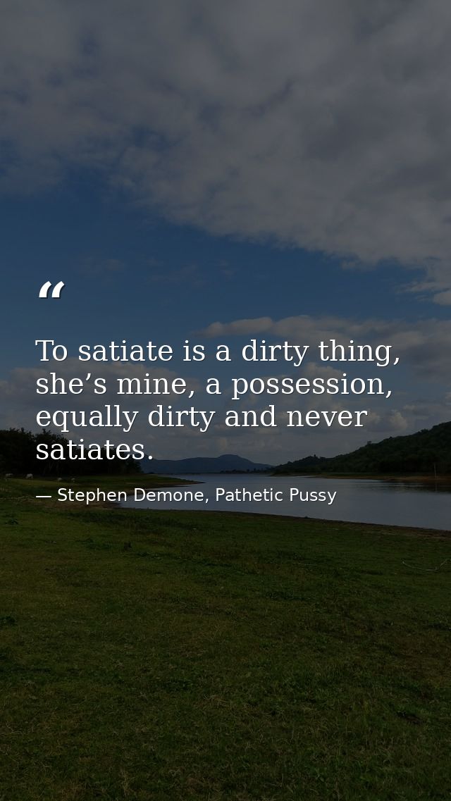 To satiate is a dirty thing, she’s mine, a possession, equally dirty and never satiates. — Stephen Demone, Pathetic Pussy