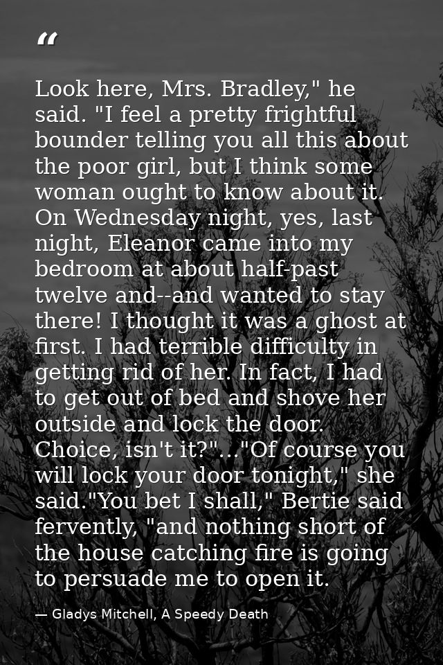 Look here, Mrs. Bradley," he said. "I feel a pretty frightful bounder telling you all this about the poor girl, but I th — Gladys Mitchell, A Speedy Death
