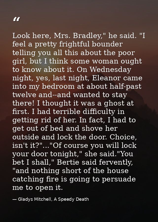 Look here, Mrs. Bradley," he said. "I feel a pretty frightful bounder telling you all this about the poor girl, but I th — Gladys Mitchell, A Speedy Death