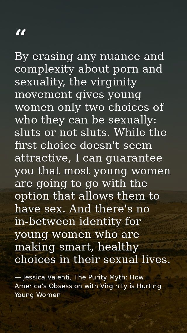 By erasing any nuance and complexity about porn and sexuality, the virginity movement gives young women only two choices — Jessica Valenti, The Purity Myth: How America's Obsession with Virginity is Hurting Young Women